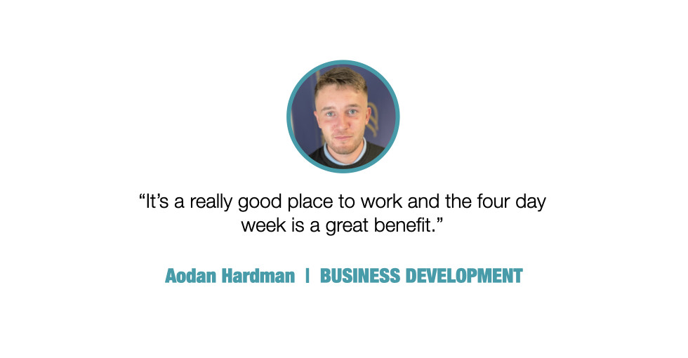 It's a really good place to work and the four day week is a great benefit.

Aodan Hardman, BUSINESS DEVELOPMENT