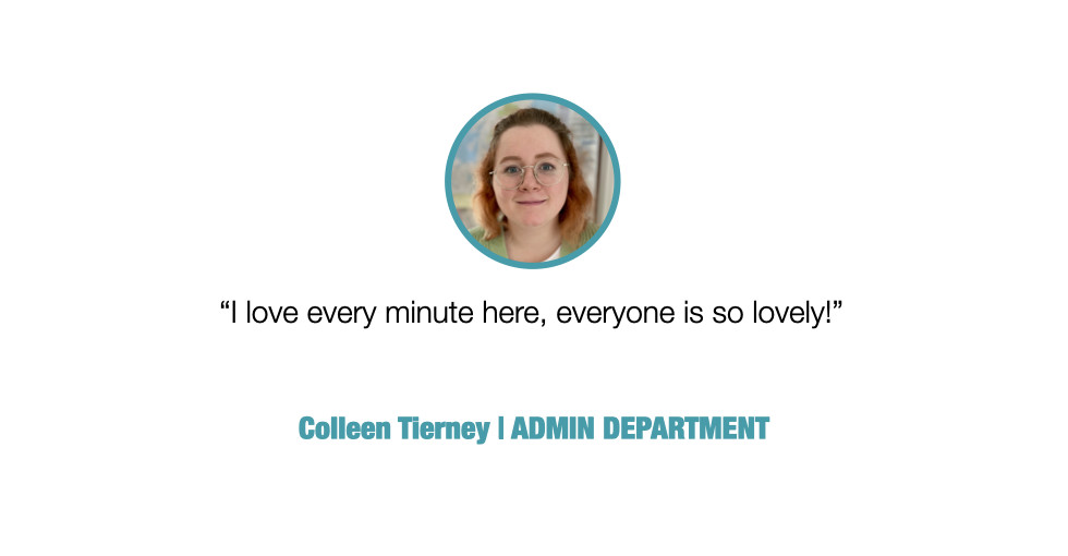 I love every minute here, everyone is so lovely!

Colleen Tierney, ADMIN DEPARTMENT