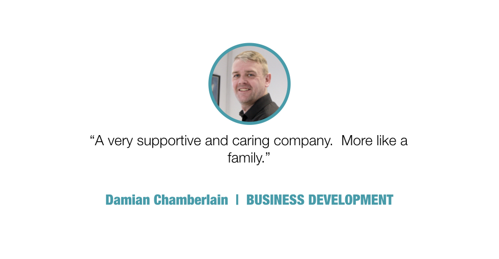 A very supportive and caring company. More like a family.

Damian Chamberlain, BUSINESS DEVELOPMENT