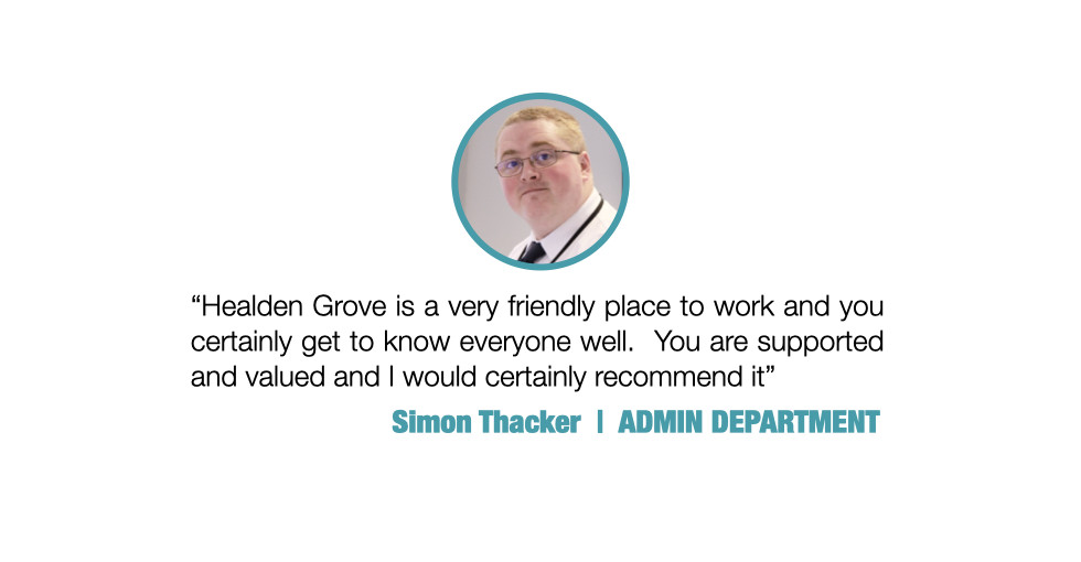 Healden Grove is a very friendly place to work and you certainly get to know everyone well.  You are supported and valued and I would certainly recommend it.

Simon Thacker, ADMIN DEPARTMENT